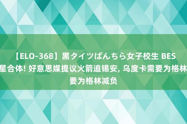 【ELO-368】黒タイツぱんちら女子校生 BEST 双星合体! 好意思媒提议火箭追锡安, 乌度卡需要为格林减负