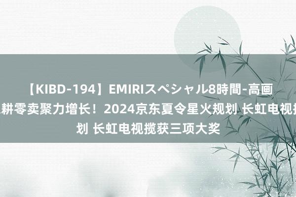 【KIBD-194】EMIRIスペシャル8時間-高画質-特別編 深耕零卖聚力增长！2024京东夏令星火规划 长虹电视揽获三项大奖