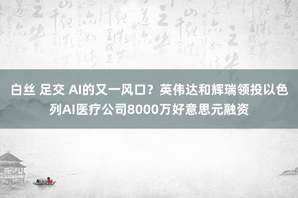 白丝 足交 AI的又一风口？英伟达和辉瑞领投以色列AI医疗公司8000万好意思元融资