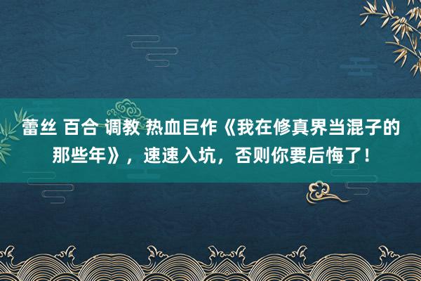 蕾丝 百合 调教 热血巨作《我在修真界当混子的那些年》，速速入坑，否则你要后悔了！