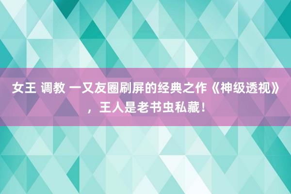 女王 调教 一又友圈刷屏的经典之作《神级透视》，王人是老书虫私藏！