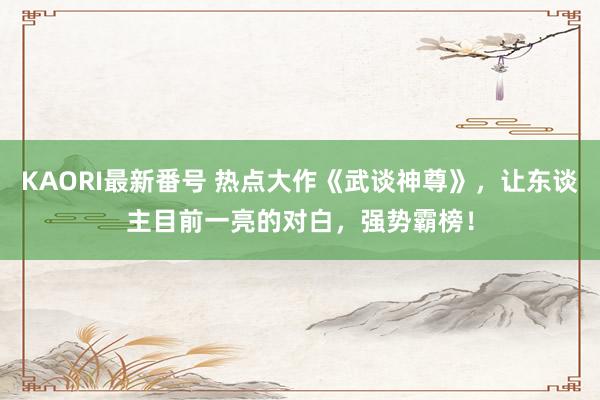 KAORI最新番号 热点大作《武谈神尊》，让东谈主目前一亮的对白，强势霸榜！