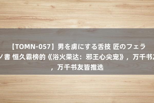 【TOMN-057】男を虜にする舌技 匠のフェラチオ 蛇ノ書 恒久霸榜的《浴火荣达：邪王心尖宠》，万千书友皆推选