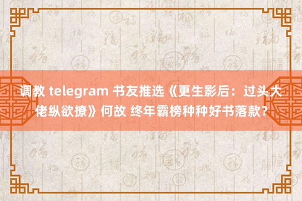 调教 telegram 书友推选《更生影后：过头大佬纵欲撩》何故 终年霸榜种种好书落款？