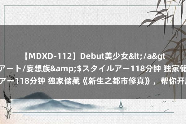 【MDXD-112】Debut美少女</a>2005-02-15スタイルアート/妄想族&$スタイルアー118分钟 独家储藏《新生之都市修真》，帮你开脱书荒困扰