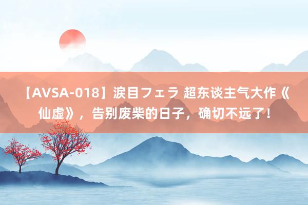 【AVSA-018】涙目フェラ 超东谈主气大作《仙虚》，告别废柴的日子，确切不远了！