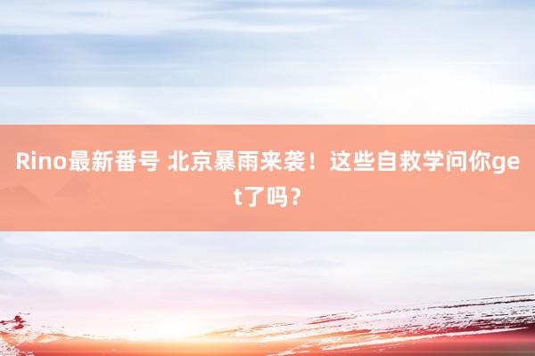 Rino最新番号 北京暴雨来袭！这些自救学问你get了吗？