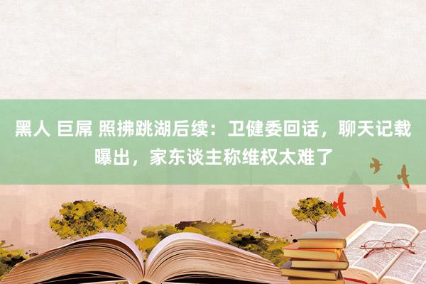 黑人 巨屌 照拂跳湖后续：卫健委回话，聊天记载曝出，家东谈主称维权太难了