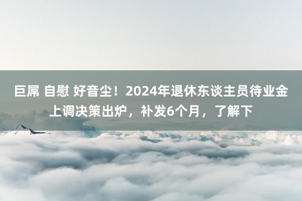 巨屌 自慰 好音尘！2024年退休东谈主员待业金上调决策出炉，补发6个月，了解下