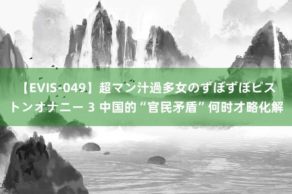 【EVIS-049】超マン汁過多女のずぼずぼピストンオナニー 3 中国的“官民矛盾”何时才略化解