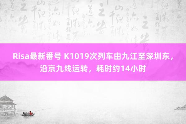 Risa最新番号 K1019次列车由九江至深圳东，沿京九线运转，耗时约14小时