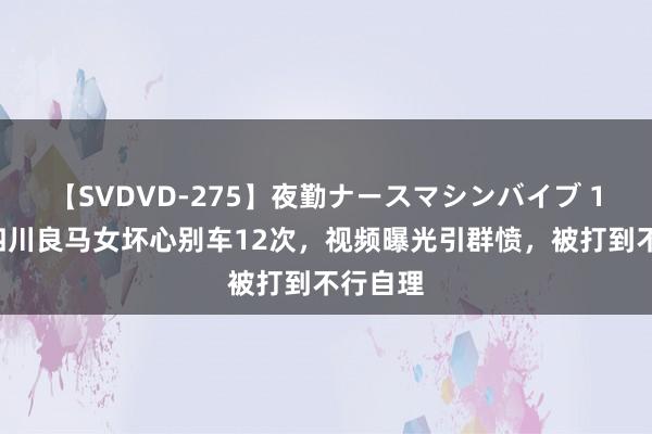 【SVDVD-275】夜勤ナースマシンバイブ 15年，四川良马女坏心别车12次，视频曝光引群愤，被打到不行自理