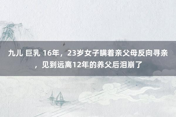 九儿 巨乳 16年，23岁女子瞒着亲父母反向寻亲，见到远离12年的养父后泪崩了