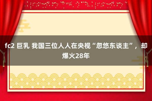 fc2 巨乳 我国三位人人在央视“忽悠东谈主”，却爆火28年