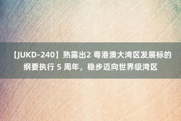 【JUKD-240】熟露出2 粤港澳大湾区发展标的纲要执行 5 周年，稳步迈向世界级湾区