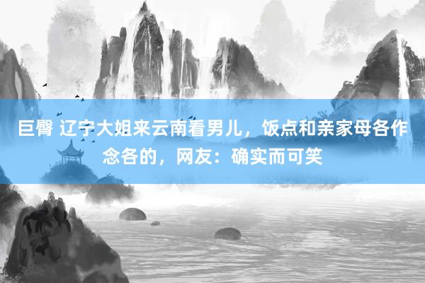 巨臀 辽宁大姐来云南看男儿，饭点和亲家母各作念各的，网友：确实而可笑