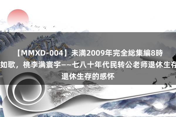 【MMXD-004】未満2009年完全総集編8時間 岁月如歌，桃李满寰宇——七八十年代民转公老师退休生存的感怀