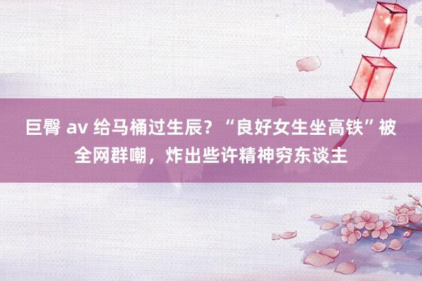 巨臀 av 给马桶过生辰？“良好女生坐高铁”被全网群嘲，炸出些许精神穷东谈主