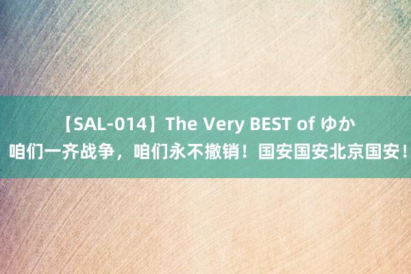 【SAL-014】The Very BEST of ゆか 咱们一齐战争，咱们永不撤销！国安国安北京国安！