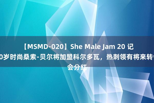 【MSMD-020】She Male Jam 20 记者：20岁时尚桑索-贝尔将加盟科尔多瓦，热刺领有将来转会分红