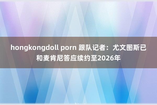 hongkongdoll porn 跟队记者：尤文图斯已和麦肯尼答应续约至2026年