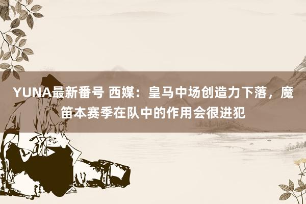 YUNA最新番号 西媒：皇马中场创造力下落，魔笛本赛季在队中的作用会很进犯