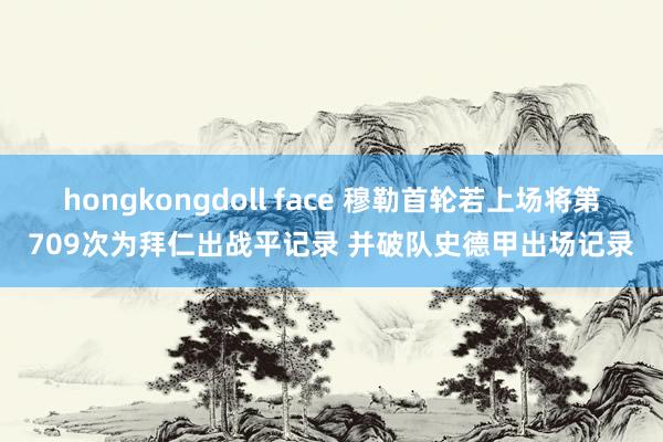 hongkongdoll face 穆勒首轮若上场将第709次为拜仁出战平记录 并破队史德甲出场记录