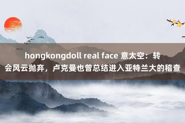 hongkongdoll real face 意太空：转会风云抛弃，卢克曼也曾总结进入亚特兰大的稽查