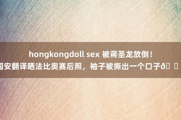 hongkongdoll sex 被蒋圣龙放倒！国安翻译晒法比奥赛后照，袖子被撕出一个口子?