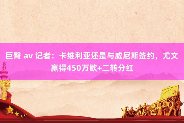 巨臀 av 记者：卡维利亚还是与威尼斯签约，尤文赢得450万欧+二转分红