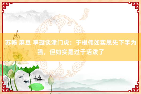 苏畅 麻豆 李璇谈津门虎：于根伟如实思先下手为强，但如实是过于活泼了