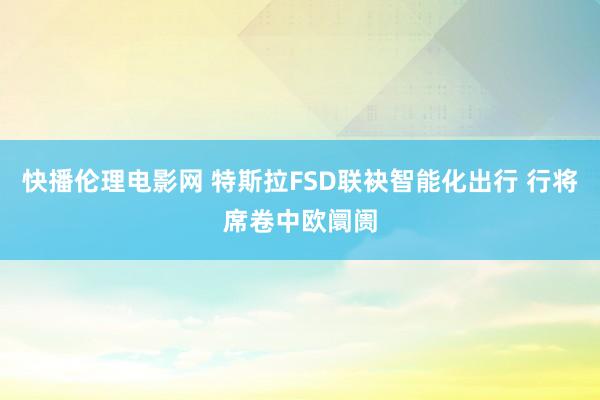 快播伦理电影网 特斯拉FSD联袂智能化出行 行将席卷中欧阛阓