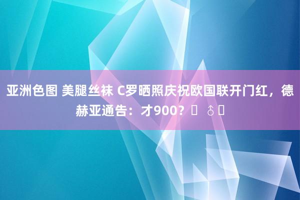 亚洲色图 美腿丝袜 C罗晒照庆祝欧国联开门红，德赫亚通告：才900？‍♂️