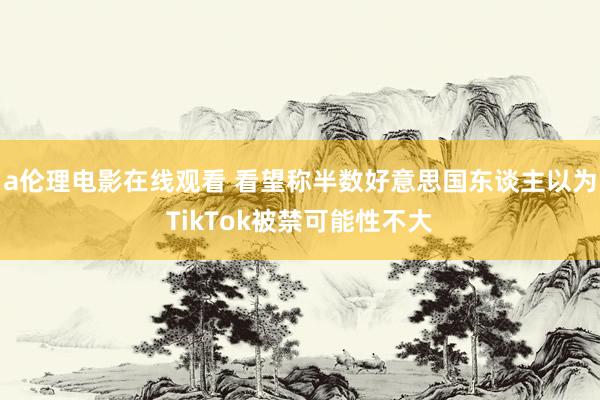 a伦理电影在线观看 看望称半数好意思国东谈主以为TikTok被禁可能性不大