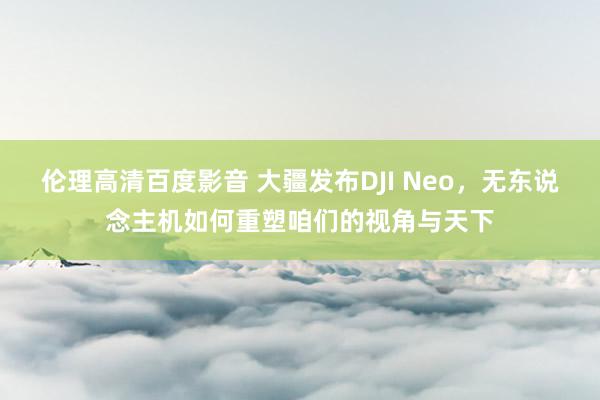 伦理高清百度影音 大疆发布DJI Neo，无东说念主机如何重塑咱们的视角与天下