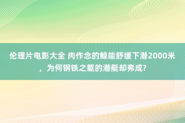 伦理片电影大全 肉作念的鲸能舒缓下潜2000米，为何钢铁之躯的潜艇却弗成?