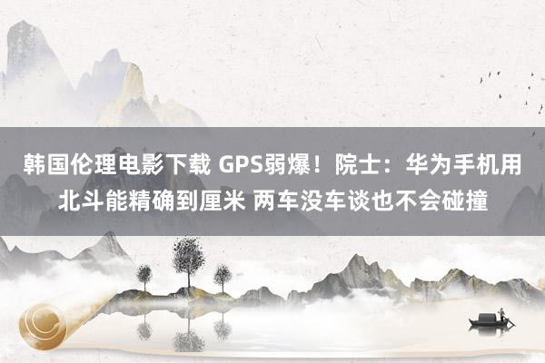 韩国伦理电影下载 GPS弱爆！院士：华为手机用北斗能精确到厘米 两车没车谈也不会碰撞