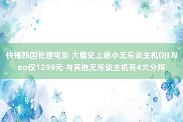 快播韩国伦理电影 大疆史上最小无东谈主机DJI Neo仅1299元 与其他无东谈主机有4大分辩