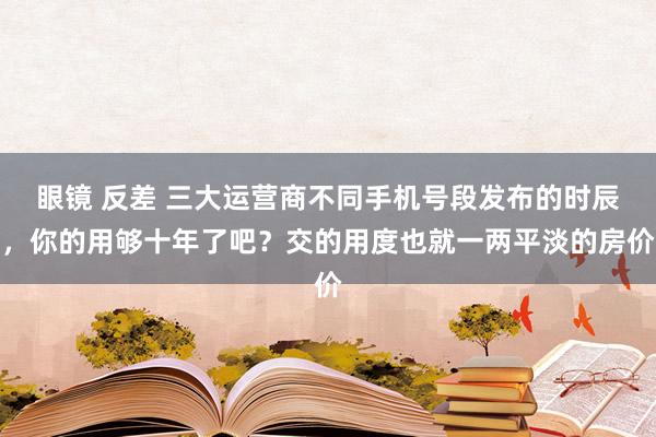 眼镜 反差 三大运营商不同手机号段发布的时辰，你的用够十年了吧？交的用度也就一两平淡的房价