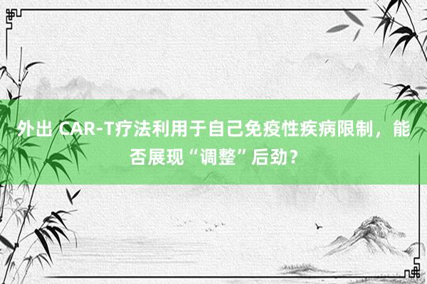 外出 CAR-T疗法利用于自己免疫性疾病限制，能否展现“调整”后劲？