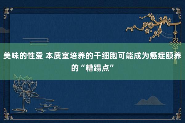 美味的性爱 本质室培养的干细胞可能成为癌症颐养的“糟蹋点”