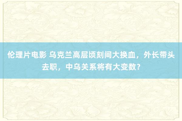 伦理片电影 乌克兰高层顷刻间大换血，外长带头去职，中乌关系将有大变数？