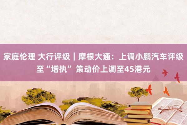 家庭伦理 大行评级｜摩根大通：上调小鹏汽车评级至“增执” 策动价上调至45港元