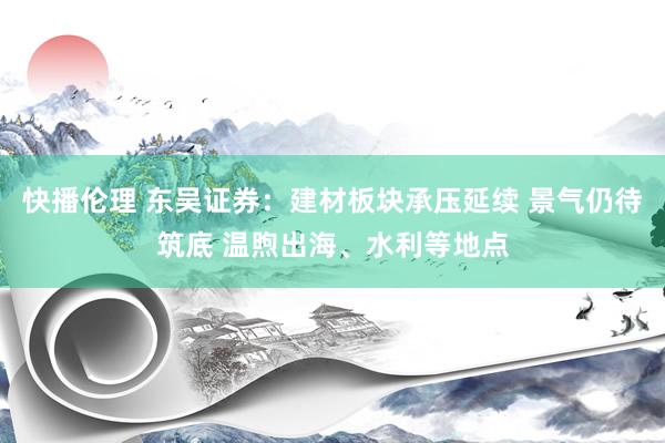 快播伦理 东吴证券：建材板块承压延续 景气仍待筑底 温煦出海、水利等地点