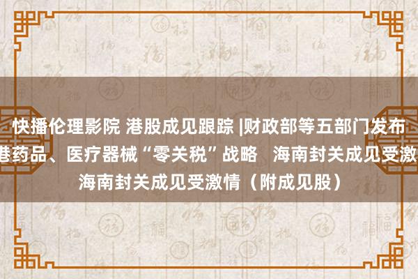 快播伦理影院 港股成见跟踪 |财政部等五部门发布海南解放营业港药品、医疗器械“零关税”战略   海南封关成见受激情（附成见股）