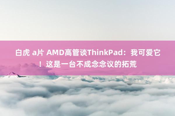 白虎 a片 AMD高管谈ThinkPad：我可爱它！这是一台不成念念议的拓荒