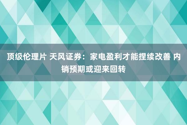 顶级伦理片 天风证券：家电盈利才能捏续改善 内销预期或迎来回转