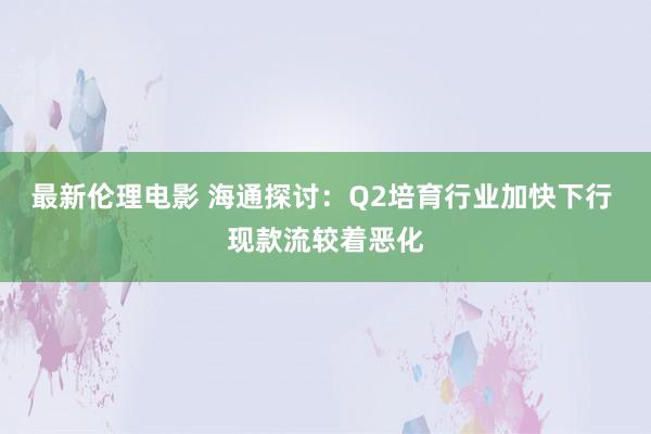 最新伦理电影 海通探讨：Q2培育行业加快下行 现款流较着恶化