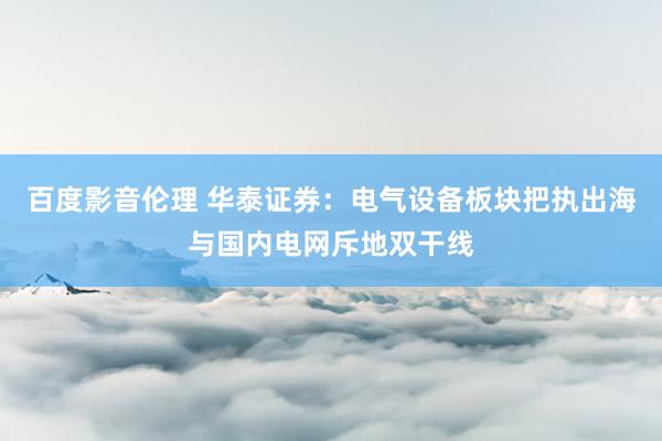 百度影音伦理 华泰证券：电气设备板块把执出海与国内电网斥地双干线