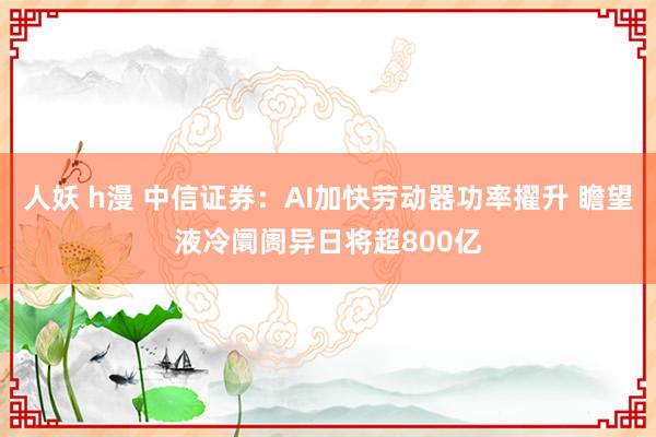 人妖 h漫 中信证券：AI加快劳动器功率擢升 瞻望液冷阛阓异日将超800亿